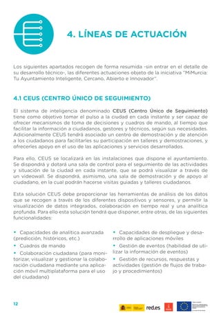 12
4.1 CEUS (CENTRO ÚNICO DE SEGUIMIENTO)
El sistema de inteligencia denominado CEUS (Centro Único de Seguimiento)
tiene como objetivo tomar el pulso a la ciudad en cada instante y ser capaz de
ofrecer mecanismos de toma de decisiones y cuadros de mando, al tiempo que
facilitar la información a ciudadanos, gestores y técnicos, según sus necesidades.
Adicionalmente CEUS tendrá asociado un centro de demostración y de atención
a los ciudadanos para facilitarles su participación en talleres y demostraciones, y
ofrecerles apoyo en el uso de las aplicaciones y servicios desarrollados.
Para ello, CEUS se localizará en las instalaciones que dispone el ayuntamiento.
Se dispondrá y dotará una sala de control para el seguimiento de las actividades
y situación de la ciudad en cada instante, que se podrá visualizar a través de
un videowall. Se dispondrá, asimismo, una sala de demostración y de apoyo al
ciudadano, en la cual podrán hacerse visitas guiadas y talleres ciudadanos.
Esta solución CEUS debe proporcionar las herramientas de análisis de los datos
que se recogen a través de los diferentes dispositivos y sensores, y permitir la
visualización de datos integrados, colaboración en tiempo real y una analítica
profunda. Para ello esta solución tendrá que disponer, entre otras, de las siguientes
funcionalidades:
4. LÍNEAS DE ACTUACIÓN
Los siguientes apartados recogen de forma resumida -sin entrar en el detalle de
su desarrollo técnico-, las diferentes actuaciones objeto de la iniciativa “MiMurcia:
Tu Ayuntamiento Inteligente, Cercano, Abierto e Innovador”.
•	 Capacidades de analítica avanzada
(predicción, históricos, etc.)
•	 Cuadros de mando
•	 Colaboración ciudadana (para moni-
torizar, visualizar y gestionar la colabo-
ración ciudadana mediante una aplica-
ción móvil multiplataforma para el uso
del ciudadano)
•	 Capacidades de despliegue y desa-
rrollo de aplicaciones móviles
•	 Gestión de eventos (habilidad de uti-
lizar la información de eventos)
•	 Gestión de recursos, respuestas y
actividades (gestión de flujos de traba-
jo y procedimientos)
 