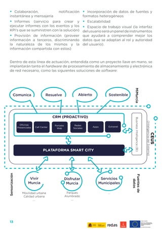 13
•	 Colaboración, notificación
instantánea y mensajería
•	 Informes (servicio para crear y
ejecutar informes con los eventos y los
KPI’s que se suministren con la solución)
•	 Provisión de información (proveer
información a terceros, discriminando
la naturaleza de los mismos y la
información compartida con estos)
•	 Incorporación de datos de fuentes y
formatos heterogéneos
•	 Escalabilidad
•	 Espacio de trabajo visual (la interfaz
delusuarioseráunpaneldeinstrumentos
que ayudará a comprender mejor los
datos que se adaptan al rol y autoridad
del usuario).
Dentro de esta línea de actuación, entendida como un proyecto llave en mano, se
implantarán tanto el hardware de procesamiento de almacenamiento y electrónica
de red necesario, como las siguientes soluciones de software:
CRM (PROACTIVO)
CEUS
(InteligenciadelSistema)
BusinessIntelligence(BI)
Movilidad urbana
Calidad urbana
....
Parques
Alumbrado
....
....
Fuentesde
datos
MiMurcia
Servicios
Municipales
PLATAFORMA SMART CITY
Call Center Apps Extranet
Portales
Web
Redes
Sociales
Sensorización
 