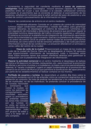 17
•	 Incrementar la seguridad del viandante mediante 4 pasos de peatones
inteligentes. Esta solución tecnológica incluirá sensores capaces de detectar
peatones antes de cruzar y que accedan a la calzada, señalización luminosa
incrustada en el pavimento que se encienda al detectar el acercamiento de los
peatones, señalización luminosa para la señal vertical del paso de peatones y una
unidad de control y procesamiento de la información en local.
•	 Mejorar las condiciones de entorno en el centro mediante:
•	 Alumbrado eficiente: Consiste en un sistema de control de intensidad
lumínica según condiciones ambientales y estado del tráfico, para garantizar
también descanso. Se desplegará un sistema de telegestión, luminarias LED
con regulación de intensidad y detectores de presencia que permitan regular la
intensidad lumínica dependiendo del tráfico circulante (peatones y vehículos).
El sistema se incluirá en la plataforma de integración de información aportando
datos de la intensidad en cada momento. Gracias a la plataforma de integración
y al centro de control CEUS se podrán realizar todas las acciones sobre dichas
luminarias, así como sobre la red de sensores ambientales y de ruido para tener
información puntual de las condiciones. La actuación afectará en un principio a
varias calles del centro de la ciudad.
•	 Mapa de ruido de la ciudad: Proporcionará un mapa de los niveles de
ruido de la ciudad de Murcia. Para ello se desplegarán al menos 50 sensores
que proporcionarán información de temperatura, ruido o humedad, entre
otras. Estos sensores tienen que poseer interfaces abiertos para garantizar la
integración con la plataforma de integración de información.
•	 Mejorar la actividad comercial en el centro mediante el despliegue de balizas
(en torno a 54 beacons) en tiendas, restaurantes, etc., para incentivar la promoción
de ofertas y servicios a turistas y a ciudadanos, en base a servicios personalizados.
Además, la “tarjeta ciudadana” jugará un papel fundamental en la promoción del
comercio en el centro de Murcia ya que permitirá la bonificación del aparcamiento
por parte de los establecimientos al realizar compras en los mismos.
•	 Perfilado de usuarios y turistas: Se desarrollará un análisis Big Data sobre la
información existente con el fin de entender cómo se comportan segmentos de la
población en conjunto. Se trata de analizar las tendencias y los comportamientos
de las multitudes, no de los individuos. Se pretende conocer la procedencia de
los turistas nacionales
y extranjeros que
visitan la ciudad, así
como los patrones de
comportamiento en
movilidad asociados,
según su procedencia.
Se pretende conocer
las zonas más visitadas
por los turistas en
su visita, así como el
promedio de estancia,
segmentándolo todo
por grupos de edad y
sexo a lo largo de un
año completo.
 
