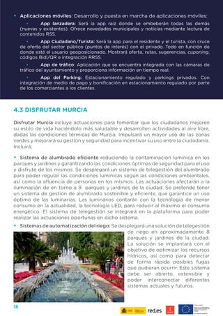 18
•	 Aplicaciones móviles: Desarrollo y puesta en marcha de aplicaciones móviles:
•	 App lanzadera: Será la app raíz donde se embeberán todas las demás
(nuevas y existentes). Ofrece novedades municipales y noticias mediante lectura de
contenidos RSS.
•	 App Ciudadano/Turista: Será la app para el residente y el turista, con cruce
de oferta del sector público (puntos de interés) con el privado. Todo en función de
donde esté el usuario geoposicionado. Mostrará oferta, rutas, sugerencias, cuponing,
códigos Bidi/QR e integración RRSS.
•	 App de tráfico: Aplicación que se encuentra integrada con las cámaras de
tráfico del ayuntamiento y proporciona información en tiempo real.
•	 App del Parking: Estacionamiento regulado y parkings privados. Con
integración de medio de pago y bonificación en estacionamiento regulado por parte
de los comerciantes a los clientes.
4.3 DISFRUTAR MURCIA
Disfrutar Murcia incluye actuaciones para fomentar que los ciudadanos mejoren
su estilo de vida haciéndolo más saludable y desarrollen actividades al aire libre,
dadas las condiciones térmicas de Murcia. Impulsará un mayor uso de las zonas
verdes y mejorará su gestión y seguridad para incentivar su uso entre la ciudadanía.
Incluirá:
•	 Sistema de alumbrado eficiente reduciendo la contaminación lumínica en los
parques y jardines y garantizando las condiciones óptimas de seguridad para el uso
y disfrute de los mismos. Se desplegará un sistema de telegestión del alumbrado
para poder regular las condiciones lumínicas según las condiciones ambientales,
así como la afluencia de personas en los mismos. Las actuaciones afectarán a la
iluminación de en torno a 8 parques y jardines de la ciudad. Se pretende tener
un sistema de gestión de alumbrado sostenible y eficiente, que garantice un uso
óptimo de las luminarias. Las luminarias contarán con la tecnología de menor
consumo en la actualidad, la tecnología LED, para reducir al máximo el consumo
energético. El sistema de telegestión se integrará en la plataforma para poder
realizar las actuaciones oportunas en dicho sistema.
•	 Sistemas de automatización del riego: Se desplegará una solución de telegestión
de riego en aproximadamente 8
parques y jardines de la ciudad.
La solución se implantará con el
objetivo de optimizar los recursos
hídricos, así como para detectar
de forma rápida posibles fugas
que pudieran ocurrir. Este sistema
debe ser abierto, extensible y
poder interconectar diferentes
sistemas actuales y futuros.
 
