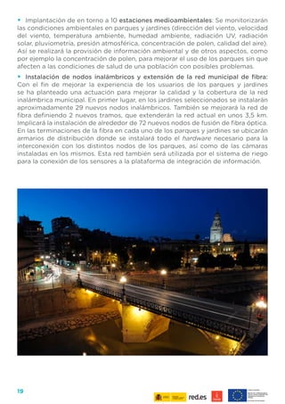 19
•	 Implantación de en torno a 10 estaciones medioambientales: Se monitorizarán
las condiciones ambientales en parques y jardines (dirección del viento, velocidad
del viento, temperatura ambiente, humedad ambiente, radiación UV, radiación
solar, pluviometría, presión atmosférica, concentración de polen, calidad del aire).
Así se realizará la provisión de información ambiental y de otros aspectos, como
por ejemplo la concentración de polen, para mejorar el uso de los parques sin que
afecten a las condiciones de salud de una población con posibles problemas.
•	 Instalación de nodos inalámbricos y extensión de la red municipal de fibra:
Con el fin de mejorar la experiencia de los usuarios de los parques y jardines
se ha planteado una actuación para mejorar la calidad y la cobertura de la red
inalámbrica municipal. En primer lugar, en los jardines seleccionados se instalarán
aproximadamente 29 nuevos nodos inalámbricos. También se mejorará la red de
fibra definiendo 2 nuevos tramos, que extenderán la red actual en unos 3,5 km.
Implicará la instalación de alrededor de 72 nuevos nodos de fusión de fibra óptica.
En las terminaciones de la fibra en cada uno de los parques y jardines se ubicarán
armarios de distribución donde se instalará todo el hardware necesario para la
interconexión con los distintos nodos de los parques, así como de las cámaras
instaladas en los mismos. Esta red también será utilizada por el sistema de riego
para la conexión de los sensores a la plataforma de integración de información.
 