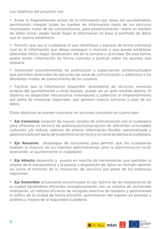 5
Los objetivos del proyecto son:
•	 Evitar la fragmentación actual de la información por áreas del ayuntamiento,
permitiendo integrar todas las fuentes de información tanto de los servicios
municipales como de las concesionarias, para posteriormente –sobre un modelo
de datos único– poder hacer llegar la información en base al perfilado de datos
que el usuario establezca.
•	 Permitir que sea el ciudadano el que identifique y exprese de forma individual
cual es la información que desea conseguir o alcanzar y que pueda establecer
diferentes filtros según localización, día de la semana o actividad. De esta forma,
podrá recibir información de forma concreta y puntual sobre los asuntos que
requiera.
•	 Desarrollar procedimientos de publicación y subscripción contextualizados
que permitan diversidad de opciones de canal de comunicación y adaptarse a los
diferentes niveles de conocimiento de los usuarios.
•	 Facilitar que la información disponible -procedente de servicios, sensores
propios del ayuntamiento u otras fuentes- pueda ser en gran medida abierta. El
objetivo es desarrollar mecanismos innovadores y potenciar el emprendimiento
por parte de empresas regionales, que generen nuevos servicios y usos de los
datos.
Estos objetivos se pueden concretar en acciones concretas en cuatro ejes:
•	 Eje Comunica: creación de nuevos canales de comunicación con el ciudadano
para ofrecerle un servicio de publicación/subscripción de diferentes actividades
culturales y/o lúdicas, además de ofrecer información flexible, personalizada y
geolocalizada por parte de la administración local y un canal de alertas al ciudadano.
•	 Eje Resuelve: despliegue de soluciones para permitr que los ciudadanos
realicen la mayoría de los trámites administrativos ante la administración local,
acercando el ayuntamiento al ciudadano.
•	 Eje Abierto desarrollo y puesta en marcha de herramientas que permitan la
mejora de la transparencia y la puesta a disposición de datos en formato abierto,
así como el fomento de la innovación de servicios por parte de los empresas
regionales.
•	 Eje Sostenible actuaciones encaminadas el uso óptimo de las instalaciones de
la ciudad haciéndolas eficientes energéticamente, con un sistema de alumbrado
inteligente, un método eficiente de recogida selectiva de residuos y gestionando
el tráfico de la ciudad de forma eficiente, optimización del regadio en parques y
jardines y mejora de la seguridad ciudadana.
 