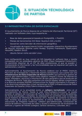 6
Esta configuración es muy común en GIS basados en software libre y resulta
compatible con los estándares abiertos de OGC (Open Geospatial Consortium).
Ha permitido disponer de un SIT de altas prestaciones, al que se pueden ir
incorporando la información y las funcionalidades que se requieran por parte de
aplicaciones y usuarios.
Adicionalmente, el Ayuntamiento de Murcia colabora con el IMIDA (Instituto
Murciano de Investigación y Desarrollo Agrario Alimentario), que cuenta con una
Infraestructura de Datos Espaciales de Murcia (IDERM) que permite la gestión de
activos geo-referenciados y tiene como objetivo integrar a través de Internet los
datos, metadatos, servicios e información de tipo geográfico que se producen en
la Región de Murcia. Todo ello conforme a los marcos legales: dando cumplimiento
a la directiva europea INSPIRE (Infrastructure for Spatial Information in Europe) y
a las directrices establecidas a nivel nacional por la IDEE (Infraestructura de Datos
Espaciales de España) (http://iderm.imida.es/iderm/).
Adicionalmente, en la actualidad existe un callejero normalizado único en el
Ayuntamiento de Murcia. Desde la web http://callejero.murcia.es/ se puede
acceder al callejero del municipio de Murcia, tanto de barrios como de pedanías,
de forma actualizada y completa. Su elaboración ha permitido crear la base del
actual Sistema de Información Territorial (SIT). Además de contener la ortofoto
más reciente que posee el Ayuntamiento, el enlace también incorpora capas
adicionales de imágenes históricas, callejero geo-referenciado, numeración de
policía de edificios, búsqueda de calles y acceso a información de localización de
edificios y lugares de interés (colegios, centros sanitarios, culturales, etc.).
3. SITUACIÓN TÉCNOLÓGICA
DE PARTIDA
3.1 INFRAESTRUCTURA DE DATOS ESPACIALES
El Ayuntamiento de Murcia dispone de un Sistema de Información Territorial (SIT)
realizado con Software Libre, cuyo esquema es:
•	 Base de datos geoespacial basada en PostgreSQL + PostGIS.
•	 Manejo de herramientas GIS libres: Quantum GIS y GvSIG
•	 Geoserver como Servidor de información geográfica.
•	 Visualizador de mapas interno (VIAM: Visualizador Interactivo Ayuntamiento
de Murcia) utilizando librerías como Nodejs, Express Framework, OpenLayers,
HeronMC, GeoExt, ExtJS.
•	 Ubuntu Server como servidor Linux.
 