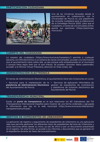 8
La carpeta del ciudadano (https://www.murcia.es/carpetacc/) permite a cualquier
persona, con DNI electrónico o un sistema de claves concertadas, acceder a la información
que el ayuntamiento tiene sobre ella, ya sea porque está empadronada en el municipio
o porque tiene algún bien por el que tributa. Se pueden consultar datos padronales,
acceder a la Oficina Virtual Tributaria, atención en línea (chat), etc.
En temas de Administración Electrónica, el ayuntamiento tiene dos licitaciones en curso:
Existe un portal de transparencia en el que relacionan los 80 indicadores del ITA
(Transparencia Internacional España) para mostrar de una forma ordenada y agrupada
la información que hay en la web municipal (http://www.murcia.es/web/portal/
transparenciamunicipal).
La aplicación de registro y seguimiento de expedientes de Urbanismo es una aplicación
web que permite gestionar los diferentes tipos de expedientes del área de Urbanismo y
otros servicios afines desde su inicio, ya sea de oficio o por un documento presentado
en el registro. De esta forma, se accede a los informes y documentos que se generan en
el expediente durante las fases del procedimiento.
•	 Servicios para la implantación de la
plataforma de Administración Electrónica
del Ayuntamiento de Murcia.
•	 Servicios de aplicación informática de
gestión de expedientes de contratación
y plataforma de licitación electrónica del
Ayuntamiento de Murcia.
CARPETA DEL CIUDADANO
ADMINISTRACIÓN ELECTRÓNICA
TRANSPARENCIA MUNICIPAL
GESTIÓN DE EXPEDIENTES DE URBANISMO
Una de las iniciativas lanzadas desde el
ayuntamiento en colaboración con la
Universidad de Murcia es una plataforma
de consulta ciudadana para la elaboración
de la Estrategia Murcia 2020, para que el
ciudadano, a través de una encuesta online,
aporte sus opiniones (https://participa.
murcia.es).
PARTICIPACIÓN CIUDADANA
 