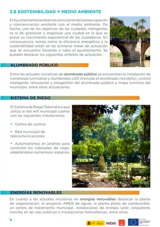 9
SISTEMA DE RIEGO
ENERGÍAS RENOVABLES
ALUMBRADO PÚBLICO
El Sistema de Riego Telemático que
utiliza la red wifi municipal cuenta
con las siguientes instalaciones:
•	 Centro de control
•	 Red municipal de
telecomunicaciones
•	 Automatismos en jardines para
controlar los cabezales de riego,
adaptándose numerosos espacios
3.6 SOSTENIBILIDAD Y MEDIO AMBIENTE
ElAyuntamientotambiénesconscientedelapreocupación
y concienciación existente con el medio ambiente. De
hecho, uno de los objetivos de las ciudades inteligentes
es el de gestionar y organizar una ciudad en la que se
prevé un crecimiento exponencial de los ciudadanos. En
consecuencia, temas como la eficiencia energética y la
sostenibilidad están en las primeras líneas de actuación
que se encuentra llevando a cabo el ayuntamiento. Se
pueden destacar los siguientes ámbitos de actuación:
Entre las actuales iniciativas de alumbrado público se encuentran la instalación de
numerosas luminarias y alumbrados LED (incluido el alumbrado navideño), control
inteligente, renovación y telegestión del alumbrado público y mapa lumínico del
municipio, entre otras actuaciones.
En cuanto a las actuales iniciativas en energías renovables destacan la planta
de cogeneración, el proyecto AMEB de aguas, la planta piloto de combustible,
un centro de tratamiento municipal, instalaciones de energía solar, cargadores
móviles en las vías públicas o instalaciones fotovoltaicas, entre otras.
 