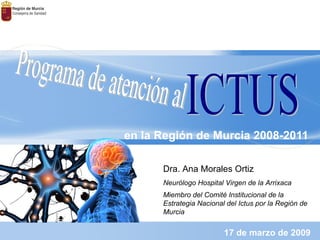 en la Región de Murcia 2008-2011 17 de marzo de 2009 Programa de atención al  ICTUS Dra. Ana Morales Ortiz Neurólogo Hospital Virgen de la Arrixaca Miembro del Comité Institucional de la Estrategia Nacional del Ictus por la Región de Murcia 