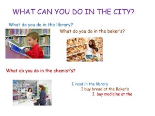 WHAT CAN YOU DO IN THE CITY?
What do you do in the library?
What do you do in the baker’s?
What do you do in the chemist’s?
I read in the library
• I buy bread at the Baker’s
• I buy medicine at the
chemist’s
 