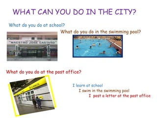 WHAT CAN YOU DO IN THE CITY?
What do you do at school?
What do you do in the swimming pool?
What do you do at the post office?
I learn at school
• I swim in the swimming pool
• I post a letter at the post office
 