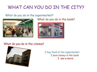 WHAT CAN YOU DO IN THE CITY?
What do you do in the supermarket?
What do you do in the bank?
What do you do in the cinema?
I buy food at the supermarket
• I save money in the bank
• I see a movie
 