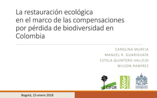 La restauración ecológica
en el marco de las compensaciones
por pérdida de biodiversidad en
Colombia
CAROLINA MURCIA
MANUEL R. GUARIGUATA
ESTELA QUINTERO-VALLEJO
WILSON RAMÍREZ
Bogotá, 23 enero 2018
 