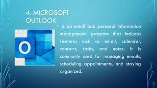4. MICROSOFT
OUTLOOK
• is an email and personal information
management program that includes
features such as email, calendar,
contacts, tasks, and notes. It is
commonly used for managing emails,
scheduling appointments, and staying
organized.
 