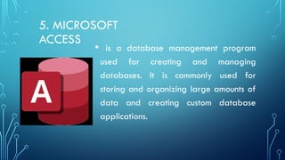 5. MICROSOFT
ACCESS
• is a database management program
used for creating and managing
databases. It is commonly used for
storing and organizing large amounts of
data and creating custom database
applications.
 