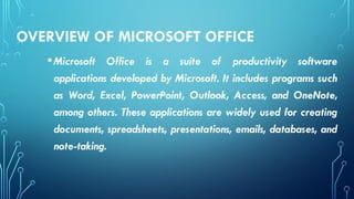 OVERVIEW OF MICROSOFT OFFICE
•Microsoft Office is a suite of productivity software
applications developed by Microsoft. It includes programs such
as Word, Excel, PowerPoint, Outlook, Access, and OneNote,
among others. These applications are widely used for creating
documents, spreadsheets, presentations, emails, databases, and
note-taking.
 