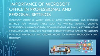 IMPORTANCE OF MICROSOFT
OFFICE IN PROFESSIONAL AND
PERSONAL SETTINGS
MICROSOFT OFFICE IS WIDELY USED IN BOTH PROFESSIONAL AND PERSONAL
SETTINGS FOR VARIOUS TASKS SUCH AS WRITING REPORTS, CREATING
PRESENTATIONS, MANAGING DATA, COMMUNICATING VIA EMAIL, AND ORGANIZING
INFORMATION. ITS VERSATILITY AND USER-FRIENDLY INTERFACE MAKE IT AN ESSENTIAL
TOOL FOR INDIVIDUALS AND ORGANIZATIONS TO IMPROVE PRODUCTIVITY AND
EFFICIENCY.
 