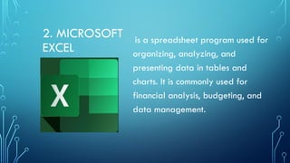 2. MICROSOFT
EXCEL
is a spreadsheet program used for
organizing, analyzing, and
presenting data in tables and
charts. It is commonly used for
financial analysis, budgeting, and
data management.
 