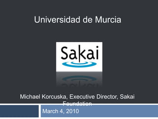 March 4, 2010 Universidad de Murcia Michael Korcuska, Executive Director, Sakai Foundation 