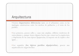 Arquitectura
• Existen importantes diferencias tanto en el urbanismo como en las
tipologías constructivas entre los núcleos de población y el resto de los
pueblos.

• Los primeros, poseen calles y casas más amplias, edificios modernos de
varias plantas y, aunque tienen algunos barrios que conservan la arquitectura
y disposición de las casas típicas alpujarreñas, la mayoría son de tejado a dos
aguas…

• Los segundos (los típicos pueblos alpujarreños), poseen una
arquitectura de origen bereber.
 