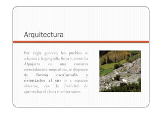 Arquitectura

Por regla general, los pueblos se
adaptan a la geografía física y, como La
Alpujarra      es     una        comarca
esencialmente montañosa, se disponen
de     forma       escalonada          y
orientados al sur o a espacios
abiertos, con la finalidad de
aprovechar el clima mediterráneo.
 