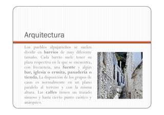 Arquitectura
Los pueblos alpujarreños se suelen
dividir en barrios de muy diferente
tamaño. Cada barrio suele tener su
plaza respectiva en la que se encuentra,
con frecuencia, una fuente y algún
bar, iglesia o ermita, panadería o
tienda. La disposición de los grupos de
casas es normalmente en un plano
paralelo al terreno y con la misma
altura. Las calles tienen un trazado
sinuoso y hasta cierto punto caótico y
anárquico.
 