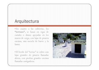Arquitectura
• En cuanto a las cubiertas, los
“terraos”, se basan en vigas de
castaño o álamo apoyadas en los
muros de carga, con lajas de pizarra
encima, una mezcla de barro y la
launa.

• El borde del “terrao” se cubre con
lajas grandes de pizarra llamadas
aleros, con piedras grandes encima
llamadas castigaderas.
 