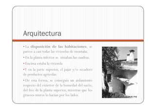 Arquitectura
• La disposición de las habitaciones, se
parece a casi todas las viviendas de montaña.
• En la planta inferior se situaban las cuadras.
• Encima estaba la vivienda
• Y en la parte superior, el pajar y/o secadero
de productos agrícolas.
• De esta forma, se conseguía un aislamiento
respecto del exterior de la humedad del suelo,
del frío de la planta superior, mientras que los
gruesos muros lo hacían por los lados.
 