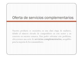 Oferta de servicios complementarios


Nuestro producto se encuentra en una clara etapa de madurez,
debido al número elevado de competidores en este sector y en
concreto en nuestra comarca. Para poder solventar este problema,
ofreceremos una serie de servicios complementarios, asequibles
para la mayoría de los consumidores.
 