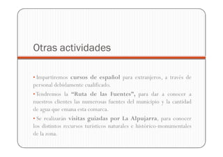 Otras actividades

• Impartiremos cursos de español para extranjeros, a través de
personal debidamente cualificado.
• Tendremos la “Ruta de las Fuentes”, para dar a conocer a
nuestros clientes las numerosas fuentes del municipio y la cantidad
de agua que emana esta comarca.
• Se realizarán visitas guiadas por La Alpujarra, para conocer
los distintos recursos turísticos naturales e histórico-monumentales
de la zona.
 