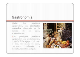 Gastronomía
•Todos         los        productos
alpujarreños, son productos
naturales, elaborados en la
mayoría       de     los      casos,
artesanalmente.
•Los     principales      productos
alpujarreños son, evidentemente,
el jamón de la Alpujarra, el vino,
la miel, los quesos de cabra,
chocolates,       embutidos       y
morcillas, los dulces y el pan.
 