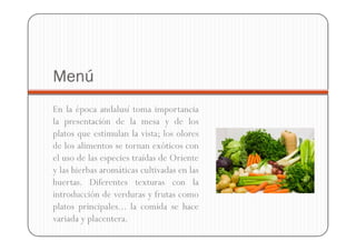 Menú
En la época andalusí toma importancia
la presentación de la mesa y de los
platos que estimulan la vista; los olores
de los alimentos se tornan exóticos con
el uso de las especies traídas de Oriente
y las hierbas aromáticas cultivadas en las
huertas. Diferentes texturas con la
introducción de verduras y frutas como
platos principales... la comida se hace
variada y placentera.
 