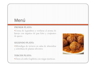 Menú
PRIMER PLATO:
•Crema de legumbres y verduras al aroma de
hinojo con taquitos de pan frito y crujientes
de queso.

SEGUNDO PLATO:
•Albóndigas de ternera en salsa de almendras
y sobrehusa de plantas silvestres

TERCER PLATO:
•Choto al estilo Capileira con migas moriscas.
 