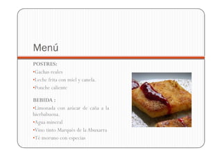 Menú
POSTRES:
•Gachas reales
•Leche frita con miel y canela.
•Ponche caliente

BEBIDA :
•Limonada con azúcar de caña a la
hierbabuena.
•Agua mineral
•Vino tinto Marqués de la Abuxarra
•Té moruno con especias
 