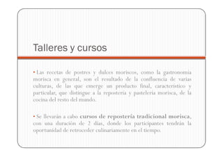 Talleres y cursos

• Las recetas de postres y dulces moriscos, como la gastronomía
morisca en general, son el resultado de la confluencia de varias
culturas, de las que emerge un producto final, característico y
particular, que distingue a la repostería y pastelería morisca, de la
cocina del resto del mundo.

• Se llevarán a cabo cursos de repostería tradicional morisca,
con una duración de 2 días, donde los participantes tendrán la
oportunidad de retroceder culinariamente en el tiempo.
 
