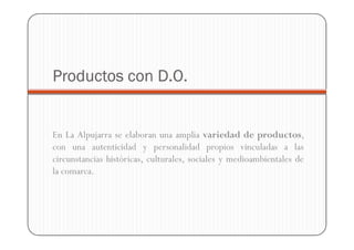 Productos con D.O.


En La Alpujarra se elaboran una amplia variedad de productos,
con una autenticidad y personalidad propios vinculadas a las
circunstancias históricas, culturales, sociales y medioambientales de
la comarca.
 