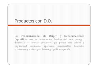 Productos con D.O.


Las Denominaciones de Origen y Denominaciones
Específicas son un instrumento fundamental para proteger,
diferenciar y valorizar productos que poseen una calidad y
singularidad intrínsecas, aportando innumerables beneficios
económicos y sociales para la zona geográfica amparada.
 