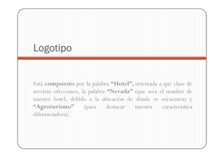 Logotipo


Está compuesto por la palabra “Hotel”, orientada a qué clase de
servicio ofrecemos, la palabra “Nevada” (que será el nombre de
nuestro hotel, debido a la ubicación de dónde se encuentra) y
“Agroturismo”        (para     destacar nuestra    característica
diferenciadora).
 