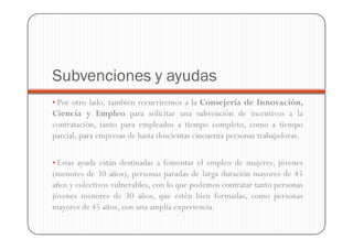 Subvenciones y ayudas
• Por otro lado, también recurriremos a la Consejería de Innovación,
Ciencia y Empleo para solicitar una subvención de incentivos a la
contratación, tanto para empleados a tiempo completo, como a tiempo
parcial, para empresas de hasta doscientas cincuenta personas trabajadoras.

• Estas ayuda están destinadas a fomentar el empleo de mujeres, jóvenes
(menores de 30 años), personas paradas de larga duración mayores de 45
años y colectivos vulnerables, con lo que podemos contratar tanto personas
jóvenes menores de 30 años, que estén bien formadas, como personas
mayores de 45 años, con una amplia experiencia.
 