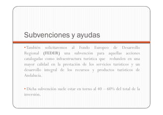 Subvenciones y ayudas
• También   solicitaremos al Fondo Europeo de Desarrollo
Regional (FEDER) una subvención para aquellas acciones
catalogadas como infraestructura turística que redunden en una
mayor calidad en la prestación de los servicios turísticos y un
desarrollo integral de los recursos y productos turísticos de
Andalucía.

• Dicha subvención suele estar en torno al 40 – 60% del total de la
inversión.
 