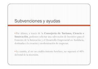 Subvenciones y ayudas

• Por último, a través de la Consejería de Turismo, Ciencia e
Innovación, podemos solicitar una subvención de Incentivo para el
Fomento de la Innovación y el Desarrollo Empresarial en Andalucía,
destinadas a la creación y modernización de empresas.

• La cuantía, al ser un establecimiento hotelero, no superará el 40%
del total de la inversión.
 