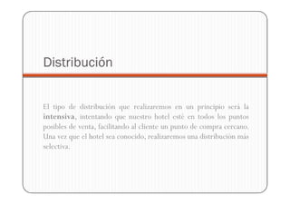 Distribución


El tipo de distribución que realizaremos en un principio será la
intensiva, intentando que nuestro hotel esté en todos los puntos
posibles de venta, facilitando al cliente un punto de compra cercano.
Una vez que el hotel sea conocido, realizaremos una distribución más
selectiva.
 