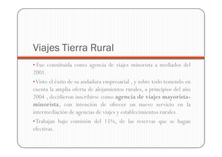 Viajes Tierra Rural
• Fue constituida como agencia de viajes minorista a mediados del
2001.
• Visto el éxito de su andadura empresarial , y sobre todo teniendo en
cuenta la amplia oferta de alojamientos rurales, a principios del año
2004 , decidieron inscribirse como agencia de viajes mayorista-
minorista, con intención de ofrecer un nuevo servicio en la
intermediación de agencias de viajes y establecimientos rurales.
• Trabajan bajo comisión del 15%, de las reservas que se hagan
efectivas.
 