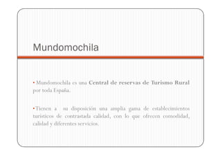 Mundomochila


• Mundomochila es una Central de reservas de Turismo Rural
por toda España.

• Tienen a    su disposición una amplia gama de establecimientos
turísticos de contrastada calidad, con lo que ofrecen comodidad,
calidad y diferentes servicios.
 
