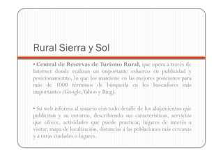 Rural Sierra y Sol
• Central de Reservas de Turismo Rural, que opera a través de
Internet donde realizan un importante esfuerzo en publicidad y
posicionamiento, lo que los mantiene en las mejores posiciones para
más de 1000 términos de búsqueda en los buscadores más
importantes (Google,Yahoo y Bing).

• Su web informa al usuario con todo detalle de los alojamientos que
publicitan y su entorno, describiendo sus características, servicios
que ofrece, actividades que puede practicar, lugares de interés a
visitar, mapa de localización, distancias a las poblaciones más cercanas
y a otras ciudades o lugares.
 