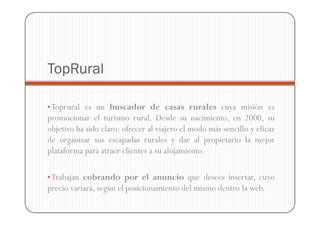 TopRural

• Toprural es un buscador de casas rurales cuya misión es
promocionar el turismo rural. Desde su nacimiento, en 2000, su
objetivo ha sido claro: ofrecer al viajero el modo más sencillo y eficaz
de organizar sus escapadas rurales y dar al propietario la mejor
plataforma para atraer clientes a su alojamiento.

• Trabajan cobrando por el anuncio que desees insertar, cuyo
precio variará, según el posicionamiento del mismo dentro la web.
 