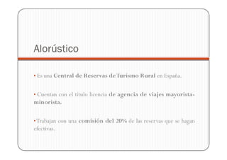 Alorústico

• Es una Central de Reservas de Turismo Rural en España.


• Cuentan con el título licencia de agencia de viajes mayorista-
minorista.

• Trabajan con una comisión del 20% de las reservas que se hagan
efectivas.
 