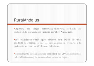 RuralAndalus
• Agencia     de viajes mayorista-minorista dedicada en
exclusividad a comercializar turismo rural en Andalucía.

•Los establecimientos que ofrecen son fruto de una
cuidada selección, lo que los hace conocer su producto a la
perfección así como los alrededores del mismo.

• Normalmente trabajan con una comisión del 20% (dependiendo
del establecimiento y de los acuerdos a los que se llegue).
 