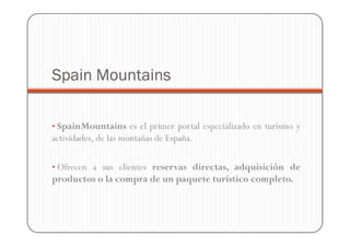 Spain Mountains

• SpainMountains es el primer portal especializado en turismo y
actividades, de las montañas de España.

• Ofrecen a sus clientes reservas directas, adquisición de
productos o la compra de un paquete turístico completo.
 