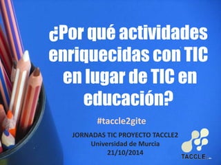 ¿Por qué actividades 
enriquecidas con TIC 
en lugar de TIC en 
educación? 
#taccle2gite 
JORNADAS TIC PROYECTO TACCLE2 
Universidad de Murcia 
21/10/2014 
 