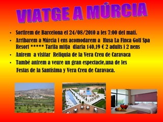 Sortirem de Barcelona el 24/08/2010 a les 7:00 del matí. Arribarem a Múrcia i ens acomodarem a  Husa La Finca Golf Spa Resort ***** Tarifa mitja  diaria 140,19 € 2 adults i 2 nens Anirem  a visitar  Reliquia de la Vera Creu de Caravaca També anirem a veure un gran espectacle,una de les  Festas de la Santísima y Vera Creu de Caravaca.  VIATGE A MÚRCIA 