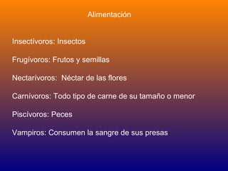 Alimentación


Insectívoros: Insectos

Frugívoros: Frutos y semillas

Nectarívoros: Néctar de las flores

Carnívoros: Todo tipo de carne de su tamaño o menor

Piscívoros: Peces

Vampiros: Consumen la sangre de sus presas
 