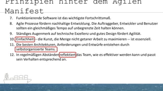 Prinzipien hinter dem Agilen
Manifest
7. Funktionierende Software ist das wichtigste Fortschrittsmaß.
8. Agile Prozesse fördern nachhaltige Entwicklung. Die Auftraggeber, Entwickler und Benutzer
sollten ein gleichmäßiges Tempo auf unbegrenzte Zeit halten können.
9. Ständiges Augenmerk auf technische Exzellenz und gutes Design fördert Agilität.
10. Einfachheit -- die Kunst, die Menge nicht getaner Arbeit zu maximieren -- ist essenziell.
11. Die besten Architekturen, Anforderungen und Entwürfe entstehen durch
selbstorganisierte Teams.
12. In regelmäßigen Abständen reflektiert das Team, wie es effektiver werden kann und passt
sein Verhalten entsprechend an.
 